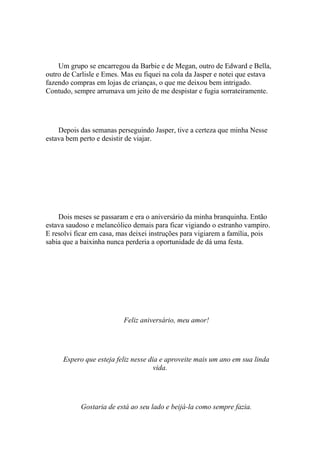 Um grupo se encarregou da Barbie e de Megan, outro de Edward e Bella,
outro de Carlisle e Emes. Mas eu fiquei na cola da Jasper e notei que estava
fazendo compras em lojas de crianças, o que me deixou bem intrigado.
Contudo, sempre arrumava um jeito de me despistar e fugia sorrateiramente.




    Depois das semanas perseguindo Jasper, tive a certeza que minha Nesse
estava bem perto e desistir de viajar.




    Dois meses se passaram e era o aniversário da minha branquinha. Então
estava saudoso e melancólico demais para ficar vigiando o estranho vampiro.
E resolvi ficar em casa, mas deixei instruções para vigiarem a família, pois
sabia que a baixinha nunca perderia a oportunidade de dá uma festa.




                          Feliz aniversário, meu amor!




     Espero que esteja feliz nesse dia e aproveite mais um ano em sua linda
                                     vida.




           Gostaria de está ao seu lado e beijá-la como sempre fazia.
 