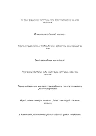 De fazer as pequenas surpresas, que a deixava em cólicas de tanta
                            ansiedade.




                  De cantar parabéns mais uma vez...




Espero que pelo menos se lembre dos anos anteriores e tenha saudade de
                              mim.




                  Lembra quando era uma criança¿




    Ficava me perturbando o dia inteiro para saber qual seria o seu
                           presente!




Depois saltitava como uma perereca quando abria e se agarrava em meu
                       pescoço alegremente.




  Depois, quando começou a crescer... ficava constrangida com meus
                           abraços.




 E mesmo assim pulava em meu pescoço depois de ganhar seu presente.
 