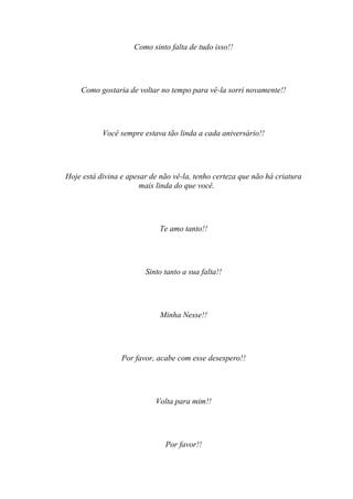 Como sinto falta de tudo isso!!




    Como gostaria de voltar no tempo para vê-la sorri novamente!!




           Você sempre estava tão linda a cada aniversário!!




Hoje está divina e apesar de não vê-la, tenho certeza que não há criatura
                       mais linda do que você.




                             Te amo tanto!!




                        Sinto tanto a sua falta!!




                             Minha Nesse!!




                 Por favor, acabe com esse desespero!!




                           Volta para mim!!




                              Por favor!!
 
