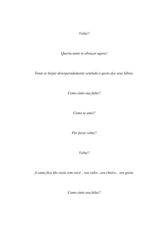 Volta!!




                  Queria tanto te abraçar agora!




Tanto te beijar desesperadamente sentindo o gosto dos seus lábios.




                       Como sinto sua falta!!




                           Como te amo!!




                          Por favor volta!!




                               Volta!!




A cama fica tão vazia sem você... seu calor...seu cheiro... seu gosto.




                       Como sinto sua falta!!
 