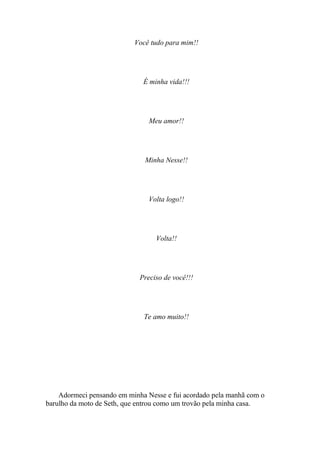 Você tudo para mim!!




                              É minha vida!!!




                                Meu amor!!




                              Minha Nesse!!




                                Volta logo!!




                                  Volta!!




                             Preciso de você!!!




                              Te amo muito!!




    Adormeci pensando em minha Nesse e fui acordado pela manhã com o
barulho da moto de Seth, que entrou como um trovão pela minha casa.
 