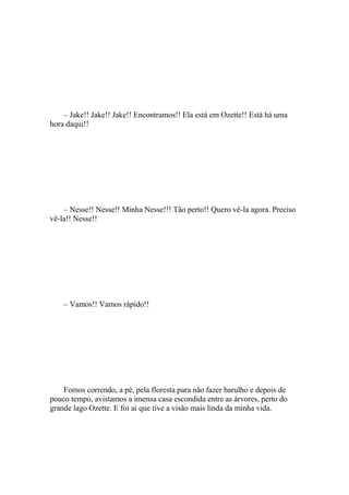 – Jake!! Jake!! Jake!! Encontramos!! Ela está em Ozette!! Está há uma
hora daqui!!




    – Nesse!! Nesse!! Minha Nesse!!! Tão perto!! Quero vê-la agora. Preciso
vê-la!! Nesse!!




    – Vamos!! Vamos rápido!!




    Fomos correndo, a pé, pela floresta para não fazer barulho e depois de
pouco tempo, avistamos a imensa casa escondida entre as árvores, perto do
grande lago Ozette. E foi ai que tive a visão mais linda da minha vida.
 