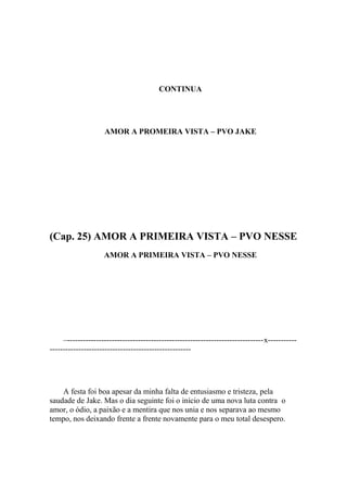 CONTINUA




                    AMOR A PROMEIRA VISTA – PVO JAKE




(Cap. 25) AMOR A PRIMEIRA VISTA – PVO NESSE
                    AMOR A PRIMEIRA VISTA – PVO NESSE




     –---------------------------------------------------------------------------x-----------
------------------------------------------------------




    A festa foi boa apesar da minha falta de entusiasmo e tristeza, pela
saudade de Jake. Mas o dia seguinte foi o início de uma nova luta contra o
amor, o ódio, a paixão e a mentira que nos unia e nos separava ao mesmo
tempo, nos deixando frente a frente novamente para o meu total desespero.
 