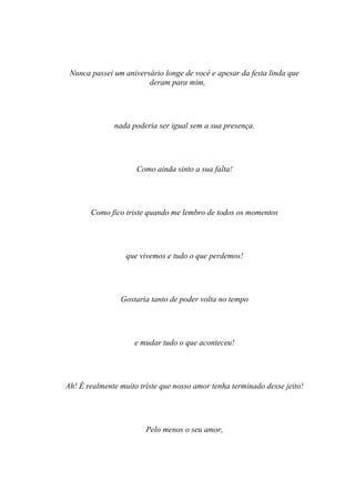 Nunca passei um aniversário longe de você e apesar da festa linda que
                        deram para mim,




              nada poderia ser igual sem a sua presença.




                     Como ainda sinto a sua falta!




       Como fico triste quando me lembro de todos os momentos




                  que vivemos e tudo o que perdemos!




                Gostaria tanto de poder volta no tempo




                    e mudar tudo o que aconteceu!




Ah! É realmente muito triste que nosso amor tenha terminado desse jeito!




                        Pelo menos o seu amor,
 