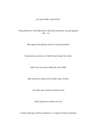 por que ainda o amo muito!




Tudo poderia ter sido diferente se não fosse encontrar seu pai naquele
                            dia... se...




          Mas agora não adianta chorar o leite derramado!




       O que passou, passou e a vida tem que seguir seu rumo,




             então vou viver para cuidar da nossa filha.




          Mas nunca me esquecerei de tudo o que vivemos




               e do amor que sentimos um pelo outro.




                   Hoje não posso confiar em você




 e tenho medo que resolva continuar a se vingar de mim novamente.
 