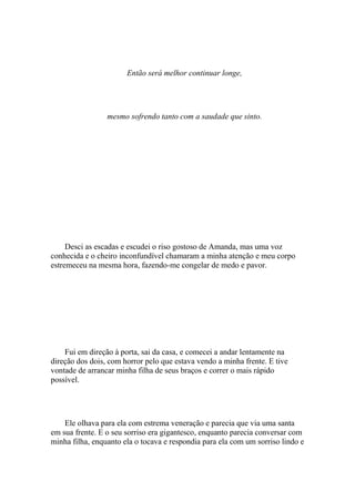 Então será melhor continuar longe,




                 mesmo sofrendo tanto com a saudade que sinto.




     Desci as escadas e escudei o riso gostoso de Amanda, mas uma voz
conhecida e o cheiro inconfundível chamaram a minha atenção e meu corpo
estremeceu na mesma hora, fazendo-me congelar de medo e pavor.




    Fui em direção à porta, sai da casa, e comecei a andar lentamente na
direção dos dois, com horror pelo que estava vendo a minha frente. E tive
vontade de arrancar minha filha de seus braços e correr o mais rápido
possível.




    Ele olhava para ela com estrema veneração e parecia que via uma santa
em sua frente. E o seu sorriso era gigantesco, enquanto parecia conversar com
minha filha, enquanto ela o tocava e respondia para ela com um sorriso lindo e
 