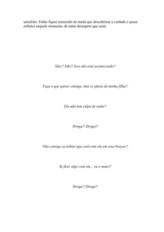 satisfeito. Então fiquei morrendo de medo que descobrisse a verdade e quase
enfartei naquele momento, de tanto desespero que senti.




                    Não!! Não!! Isso não está acontecendo!!




            Faça o que quiser comigo, mas se afaste de minha filha!!




                          Ela não tem culpa de nada!!




                                Droga!! Droga!!




            Não consigo acreditar que está com ela em seus braços!!




                       Se fizer algo com ela... eu o mato!!




                                Droga!! Droga!!
 