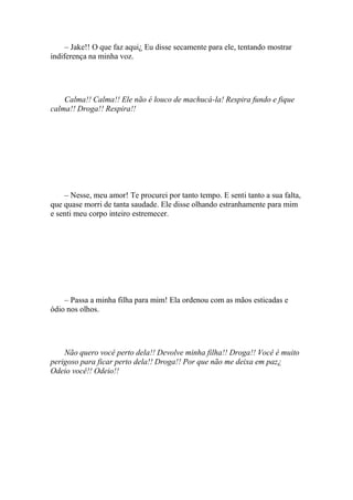 – Jake!! O que faz aqui¿ Eu disse secamente para ele, tentando mostrar
indiferença na minha voz.




    Calma!! Calma!! Ele não é louco de machucá-la! Respira fundo e fique
calma!! Droga!! Respira!!




    – Nesse, meu amor! Te procurei por tanto tempo. E senti tanto a sua falta,
que quase morri de tanta saudade. Ele disse olhando estranhamente para mim
e senti meu corpo inteiro estremecer.




    – Passa a minha filha para mim! Ela ordenou com as mãos esticadas e
ódio nos olhos.




    Não quero você perto dela!! Devolve minha filha!! Droga!! Você é muito
perigoso para ficar perto dela!! Droga!! Por que não me deixa em paz¿
Odeio você!! Odeio!!
 