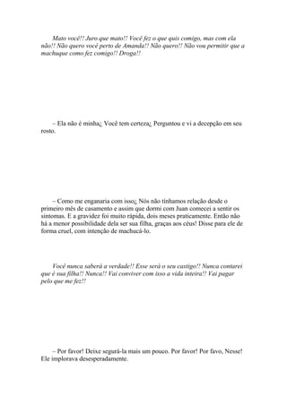 Mato você!! Juro que mato!! Você fez o que quis comigo, mas com ela
não!! Não quero você perto de Amanda!! Não quero!! Não vou permitir que a
machuque como fez comigo!! Droga!!




    – Ela não é minha¿ Você tem certeza¿ Perguntou e vi a decepção em seu
rosto.




     – Como me enganaria com isso¿ Nós não tínhamos relação desde o
primeiro mês de casamento e assim que dormi com Juan comecei a sentir os
sintomas. E a gravidez foi muito rápida, dois meses praticamente. Então não
há a menor possibilidade dela ser sua filha, graças aos céus! Disse para ele de
forma cruel, com intenção de machucá-lo.




    Você nunca saberá a verdade!! Esse será o seu castigo!! Nunca contarei
que é sua filha!! Nunca!! Vai conviver com isso a vida inteira!! Vai pagar
pelo que me fez!!




     – Por favor! Deixe segurá-la mais um pouco. Por favor! Por favo, Nesse!
Ele implorava desesperadamente.
 