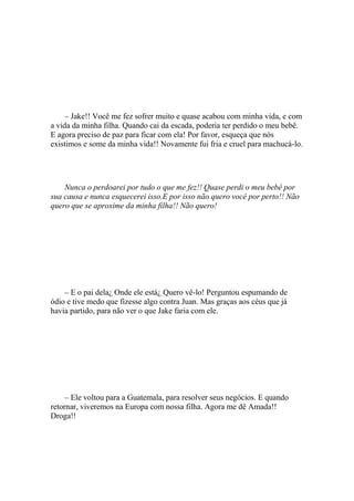 – Jake!! Você me fez sofrer muito e quase acabou com minha vida, e com
a vida da minha filha. Quando cai da escada, poderia ter perdido o meu bebê.
E agora preciso de paz para ficar com ela! Por favor, esqueça que nós
existimos e some da minha vida!! Novamente fui fria e cruel para machucá-lo.




    Nunca o perdoarei por tudo o que me fez!! Quase perdi o meu bebê por
sua causa e nunca esquecerei isso.E por isso não quero você por perto!! Não
quero que se aproxime da minha filha!! Não quero!




    – E o pai dela¿ Onde ele está¿ Quero vê-lo! Perguntou espumando de
ódio e tive medo que fizesse algo contra Juan. Mas graças aos céus que já
havia partido, para não ver o que Jake faria com ele.




     – Ele voltou para a Guatemala, para resolver seus negócios. E quando
retornar, viveremos na Europa com nossa filha. Agora me dê Amada!!
Droga!!
 