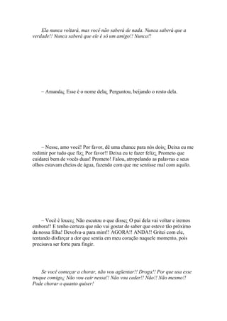 Ela nunca voltará, mas você não saberá de nada. Nunca saberá que a
verdade!! Nunca saberá que ele é só um amigo!! Nunca!!




    – Amanda¿ Esse é o nome dela¿ Perguntou, beijando o rosto dela.




    – Nesse, amo você! Por favor, dê uma chance para nós dois¿ Deixa eu me
redimir por tudo que fiz¿ Por favor!! Deixa eu te fazer feliz¿ Prometo que
cuidarei bem de vocês duas! Prometo! Falou, atropelando as palavras e seus
olhos estavam cheios de água, fazendo com que me sentisse mal com aquilo.




     – Você é louco¿ Não escutou o que disse¿ O pai dela vai voltar e iremos
embora!! E tenho certeza que não vai gostar de saber que esteve tão próximo
da nossa filha! Devolva-a para mim!! AGORA!! ANDA!! Gritei com ele,
tentando disfarçar a dor que sentia em meu coração naquele momento, pois
precisava ser forte para fingir.




    Se você começar a chorar, não vou agüentar!! Droga!! Por que usa esse
truque comigo¿ Não vou cair nessa!! Não vou ceder!! Não!! Não mesmo!!
Pode chorar o quanto quiser!
 