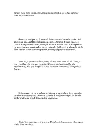 para os meus bons sentimentos, mas estava disposta a ser forte e suportar
todas as palavras doces.




     –Tudo que senti por você morreu!! Estou cansada dessa discussão!! Vai
embora de uma vez! Respondi para ele e puxei Amanda de seus braços. E
quando veio para o meu colo, começou a chorar muito e usou os seus poderes
para me dizer que queria voltar para o colo dele. Então cedi ao choro da minha
filha, mesmo com o coração apertado, e entreguei pare ele novamente.




     Como ela já gosta dele desse jeito¿ Ela não sabe quem ele é!! Como já
está rendida assim aos seus encantos¿ Como seduziu minha filha tão
rapidamente¿ Mas que droga!! Isso não podia ter acontecido!! Não podia!!
Droga!!




    Ele ficou com ela em seus braços, beijou o seu rostinho e ficou ninando-a
carinhosamente enquanto conversar com ela. E em pouco tempo, ela dormia
confortavelmente e pude tomá-la dele novamente.




   – Satisfeito¿ Agora pode ir embora¿ Disse baixinho, enquanto olhava para
minha filha dormindo.
 