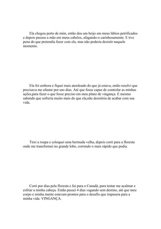 Ela chegou perto de mim, então deu um beijo em meus lábios petrificados
e depois passou a mão em meus cabelos, afagando-o carinhosamente. E tive
pena do que pretendia fazer com ela, mas não poderia desistir naquele
momento.




    Ela foi embora e fiquei mais atordoado do que já estava, então resolvi que
precisava me afastar por uns dias. Até que fosse capaz de controlar as minhas
ações,para fazer o que fosse preciso em meu plano de vingança. E mesmo
sabendo que sofreria muito mais do que ela,não desistiria de acabar com sua
vida.




    Tirei a roupa e coloquei uma bermuda velha, depois corri para a floresta
onde me transformei no grande lobo, correndo o mais rápido que podia.




     Corri por dias pela floresta e fui para o Canadá, para tentar me acalmar e
esfriar a minha cabeça. Então passei 4 dias vagando sem destino, até que meu
corpo e minha mente estavam prontos para o desafio que impusera para a
minha vida: VINGANÇA.
 