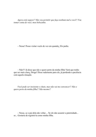 Agora está segura!! Não vou permitir que faça nenhum mal a você!! Vou
tomar conta de você, meu bebezinho.




    – Nesse! Posso visitar vocês de vez em quando¿ Ele pediu.




    – Não!!! Já disse que não o quero perto da minha filha! Será que tenho
que ser mais clara¿ Droga! Disse rudemente para ele, já perdendo a paciência
com aquela situação.




    Você pode ser insistente e chato, mas não vai me convencer!! Não o
quero perto da minha filha!! Não mesmo!!




      – Nesse, se o pai dela não voltar.... Se ele não assumir a paternidade...
se... Gostaria de registrá-la como minha filha.
 