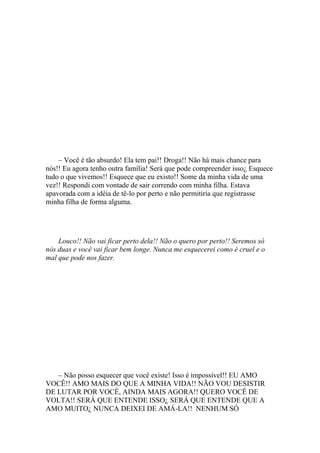 – Você é tão absurdo! Ela tem pai!! Droga!! Não há mais chance para
nós!! Eu agora tenho outra família! Será que pode compreender isso¿ Esquece
tudo o que vivemos!! Esquece que eu existo!! Some da minha vida de uma
vez!! Respondi com vontade de sair correndo com minha filha. Estava
apavorada com a idéia de tê-lo por perto e não permitiria que registrasse
minha filha de forma alguma.




    Louco!! Não vai ficar perto dela!! Não o quero por perto!! Seremos só
nós duas e você vai ficar bem longe. Nunca me esquecerei como é cruel e o
mal que pode nos fazer.




   – Não posso esquecer que você existe! Isso é impossível!! EU AMO
VOCÊ!! AMO MAIS DO QUE A MINHA VIDA!! NÃO VOU DESISTIR
DE LUTAR POR VOCÊ, AINDA MAIS AGORA!! QUERO VOCÊ DE
VOLTA!! SERÁ QUE ENTENDE ISSO¿ SERÁ QUE ENTENDE QUE A
AMO MUITO¿ NUNCA DEIXEI DE AMÁ-LA!! NENHUM SÓ
 