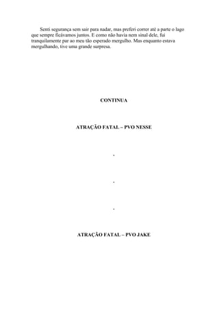 Senti segurança sem sair para nadar, mas preferi correr até a parte o lago
que sempre ficávamos juntos. E como não havia nem sinal dele, fui
tranquilamente par ao meu tão esperado mergulho. Mas enquanto estava
mergulhando, tive uma grande surpresa.




                                   CONTINUA




                      ATRAÇÃO FATAL – PVO NESSE




                                         .




                                         .




                                         .




                       ATRAÇÃO FATAL – PVO JAKE
 
