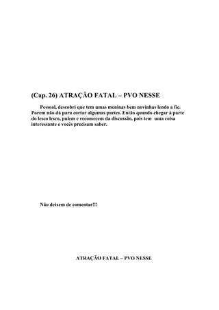 (Cap. 26) ATRAÇÃO FATAL – PVO NESSE
    Pessoal, descobri que tem umas meninas bem novinhas lendo a fic.
Porem não dá para cortar algumas partes. Então quando chegar à parte
do lesco lesco, pulem e recomecem da discussão, pois tem uma coisa
interessante e vocês precisam saber.




   Não deixem de comentar!!!




                   ATRAÇÃO FATAL – PVO NESSE
 