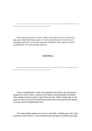 –---------------------------------------------------------------------------x-----------
------------------------------------------------------




    Senti segurança sem sair para nadar, mas preferi correr até a parte o
lago que sempre ficávamos juntos. E como não havia nem sinal dele, fui
tranquilamente par ao meu tão esperado mergulho. Mas enquanto estava
mergulhando, tive uma grande surpresa.




                                         CONTINUA




     –---------------------------------------------------------------------------x-----------
------------------------------------------------------




     Estava mergulhando no lado sul do grande lago Ozette, que ficava bem
distante da casa de Alice. E pensava nos últimos acontecimentos da minha
vida, quando senti um corpo se aproximar do meu. Então emergi para ver de
quem se tratava, pois havia ficado apavorada com a presença de outra pessoa,
visto que estava completamente nua.




    Tive uma grande surpresa ao vê-lo ao meu lado, sorrindo para mim como
costumava fazer outrora. E meu instinto de preservação me alertou para fugir
 