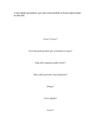 o mais rápido que pudesse, pois tudo estaria perdido se ficasse algum tempo
ao lado dele.




                                 Corre!! Corre!!




                Você não pode permitir que a tentação te vença!!




                       Foge dele enquanto ainda é forte!!




                     Não o deixe perceber suas fraquezas!!




                                    Droga!!




                                 Corre rápido!!




                                     Corre!!
 