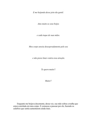 E me beijando desse jeito tão gentil.




                           Amo muito os seus beijos




                          e cada toque de suas mãos.




                 Meu corpo anseia desesperadamente pelo seu




                     e não posso lutar contra essa atração.




                               Te quero muito!!




                                    Muito!!




    Enquanto me beijava docemente, dessa vez, sua mão soltou a toalha que
estava enrolada em meu corpo. E começou a passear por ele, fazendo os
calafrios que sentia aumentarem ainda mais.
 