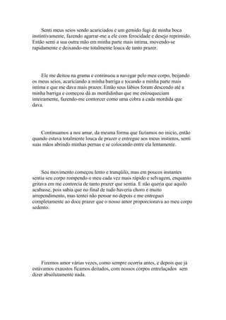 Senti meus seios sendo acariciados e um gemido fugi de minha boca
instintivamente, fazendo agarrar-me a ele com ferocidade e desejo reprimido.
Então senti a sua outra mão em minha parte mais intima, movendo-se
rapidamente e deixando-me totalmente louca de tanto prazer.




     Ele me deitou na grama e continuou a navegar pelo meu corpo, beijando
os meus seios, acariciando a minha barriga e tocando a minha parte mais
intima e que me dava mais prazer. Então seus lábios foram descendo até a
minha barriga e começou dá as mordidinhas que me enlouqueciam
inteiramente, fazendo-me contorcer como uma cobra a cada mordida que
dava.




    Continuamos a nos amar, da mesma forma que fazíamos no inicio, então
quando estava totalmente louca de prazer e entregue aos meus instintos, senti
suas mãos abrindo minhas pernas e se colocando entre ela lentamente.




     Seu movimento começou lento e tranqüilo, mas em poucos instantes
sentia seu corpo rompendo o meu cada vez mais rápido e selvagem, enquanto
gritava em me contorcia de tanto prazer que sentia. E não queria que aquilo
acabasse, pois sabia que no final de tudo haveria choro e muito
arrependimento, mas tentei não pensar no depois e me entreguei
completamente ao doce prazer que o nosso amor proporcionava ao meu corpo
sedento.




    Fizemos amor várias vezes, como sempre ocorria antes, e depois que já
estávamos exaustos ficamos deitados, com nossos corpos entrelaçados sem
dizer absolutamente nada.
 