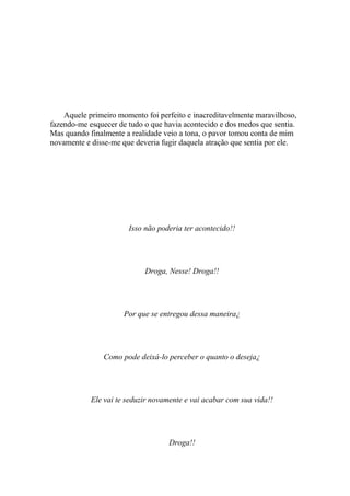 Aquele primeiro momento foi perfeito e inacreditavelmente maravilhoso,
fazendo-me esquecer de tudo o que havia acontecido e dos medos que sentia.
Mas quando finalmente a realidade veio a tona, o pavor tomou conta de mim
novamente e disse-me que deveria fugir daquela atração que sentia por ele.




                       Isso não poderia ter acontecido!!




                            Droga, Nesse! Droga!!




                      Por que se entregou dessa maneira¿




                Como pode deixá-lo perceber o quanto o deseja¿




            Ele vai te seduzir novamente e vai acabar com sua vida!!




                                    Droga!!
 