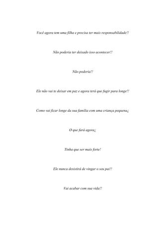 Você agora tem uma filha e precisa ter mais responsabilidade!!




           Não poderia ter deixado isso acontecer!!




                        Não poderia!!




Ele não vai te deixar em paz e agora terá que fugir para longe!!




Como vai ficar longe da sua família com uma criança pequena¿




                      O que fará agora¿




                   Tinha que ser mais forte!




           Ele nunca desistirá de vingar o seu pai!!




                  Vai acabar com sua vida!!
 