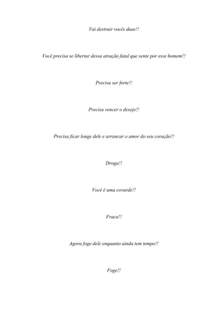 Vai destruir vocês duas!!




Você precisa se libertar dessa atração fatal que sente por esse homem!!




                          Precisa ser forte!!




                      Precisa vencer o desejo!!




     Precisa ficar longe dele e arrancar o amor do seu coração!!




                               Droga!!




                        Você é uma covarde!!




                               Fraca!!




             Agora foge dele enquanto ainda tem tempo!!




                                Foge!!
 