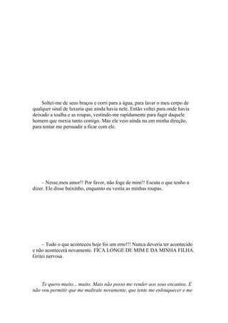Soltei-me de seus braços e corri para a água, para lavar o meu corpo de
qualquer sinal de luxuria que ainda havia nele. Então voltei para onde havia
deixado a toalha e as roupas, vestindo-me rapidamente para fugir daquele
homem que mexia tanto comigo. Mas ele veio ainda nu em minha direção,
para tentar me persuadir a ficar com ele.




    – Nesse,meu amor!! Por favor, não foge de mim!! Escuta o que tenho a
dizer. Ele disse baixinho, enquanto eu vestia as minhas roupas.




    – Tudo o que aconteceu hoje foi um erro!!! Nunca deveria ter acontecido
e não acontecerá novamente. FICA LONGE DE MIM E DA MINHA FILHA.
Gritei nervosa.




    Te quero muito... muito. Mais não posso me render aos seus encantos. E
não vou permitir que me maltrate novamente, que tente me enlouquecer e me
 