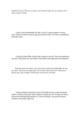 humilhe de novo! Preciso ser forte e me manter longe de você, apesar de te
amar e querer muito.




    – Amor, estou arrependido de tudo o que fiz e quero reparar os meus
erros. Deixa eu tentar te provar que posso fazê-la feliz. Ele disse, estendendo a
mão para mim.




    – O pai da minha filha voltará logo e partirei com ele. Não resta nada para
nós dois. Disse para ele, desviando o meu olhar com medo que me entregasse.




    Gostaria muito de tentar, mas tenho mais medo pela minha filha do que
por mim. Não posso permitir que viva no meio dessa loucura!! Não posso
deixar que sofra comigo!! Tenho que ser forte por nós duas.




    – O que aconteceu hoje prova que você ainda me ama, e que me deseja
muito. E tenho certeza que nunca sentirá o mesmo por ele. Sei que ele nunca
deixará tão enlouquecida quanto eu. Você me deseja e me quer da mesma
maneira e não pode negar isso.
 