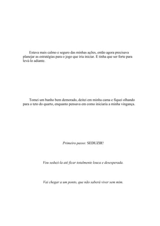 Estava mais calmo e seguro das minhas ações, então agora precisava
planejar as estratégias para o jogo que iria iniciar. E tinha que ser forte para
levá-lo adiante.




    Tomei um banho bem demorado, deitei em minha cama e fiquei olhando
para o teto do quarto, enquanto pensava em como iniciaria a minha vingança.




                             Primeiro passo: SEDUZIR!




              Vou seduzi-la até ficar totalmente louca e desesperada.




              Vai chegar a um ponto, que não saberá viver sem mim.
 