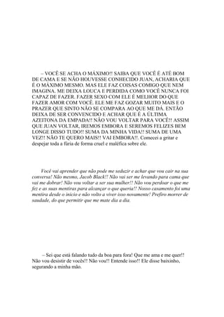 – VOCÊ SE ACHA O MÁXIMO!! SAIBA QUE VOCÊ É ATÉ BOM
DE CAMA E SE NÃO HOUVESSE CONHECIDO JUAN, ACHARIA QUE
É O MÁXIMO MESMO. MAS ELE FAZ COISAS COMIGO QUE NEM
IMAGINA. ME DEIXA LOUCA E PERDIDA COMO VOCÊ NUNCA FOI
CAPAZ DE FAZER. FAZER SEXO COM ELE É MELHOR DO QUE
FAZER AMOR COM VOCÊ. ELE ME FAZ GOZAR MUITO MAIS E O
PRAZER QUE SINTO NÃO SE COMPARA AO QUE ME DÁ. ENTÃO
DEIXA DE SER CONVENCIDO E ACHAR QUE É A ÚLTIMA
AZEITONA DA EMPADA!! NÃO VOU VOLTAR PARA VOCÊ!! ASSIM
QUE JUAN VOLTAR, IREMOS EMBORA E SEREMOS FELIZES BEM
LONGE DISSO TUDO!! SUMA DA MINHA VIDA!! SUMA DE UMA
VEZ!! NÃO TE QUERO MAIS!! VAI EMBORA!!. Comecei a gritar e
despejar toda a fúria de forma cruel e maléfica sobre ele.




     Você vai aprender que não pode me seduzir e achar que vou cair na sua
conversa! Não mesmo, Jacob Black!! Não vai ser me levando para cama que
vai me dobrar! Não vou voltar a ser sua mulher!! Não vou perdoar o que me
fez e as suas mentiras para alcançar o que queria!! Nosso casamento foi uma
mentira desde o inicio e não volto a viver isso novamente! Prefiro morrer de
saudade, do que permitir que me mate dia a dia.




    – Sei que está falando tudo da boa para fora! Que me ama e me quer!!
Não vou desistir de vocês!! Não vou!! Entende isso!! Ele disse baixinho,
segurando a minha mão.
 