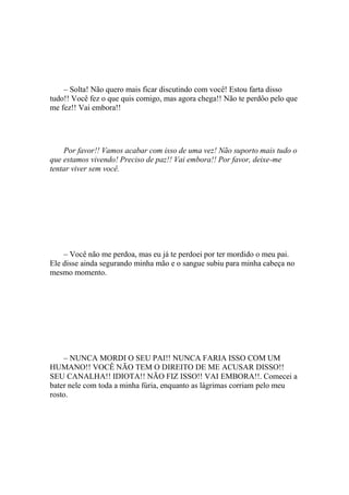 – Solta! Não quero mais ficar discutindo com você! Estou farta disso
tudo!! Você fez o que quis comigo, mas agora chega!! Não te perdôo pelo que
me fez!! Vai embora!!




    Por favor!! Vamos acabar com isso de uma vez! Não suporto mais tudo o
que estamos vivendo! Preciso de paz!! Vai embora!! Por favor, deixe-me
tentar viver sem você.




    – Você não me perdoa, mas eu já te perdoei por ter mordido o meu pai.
Ele disse ainda segurando minha mão e o sangue subiu para minha cabeça no
mesmo momento.




    – NUNCA MORDI O SEU PAI!! NUNCA FARIA ISSO COM UM
HUMANO!! VOCÊ NÃO TEM O DIREITO DE ME ACUSAR DISSO!!
SEU CANALHA!! IDIOTA!! NÃO FIZ ISSO!! VAI EMBORA!!. Comecei a
bater nele com toda a minha fúria, enquanto as lágrimas corriam pelo meu
rosto.
 