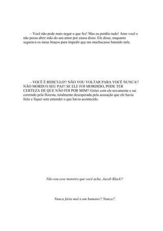 – Você não pode mais negar o que fez! Mas eu perdôo tudo! Amo você e
não possa abrir mão do seu amor por causa disso. Ele disse, enquanto
segurava os meus braços para impedir que me machucasse batendo nele.




     – VOCÊ É RIDICULO!! NÃO VOU VOLTAR PARA VOCÊ NUNCA!!
NÃO MORDI O SEU PAI!! SE ELE FOI MORDIDO, PODE TER
CERTEZA DE QUE NÃO FOI POR MIM!! Gritei com ele novamente e sai
correndo pela floresta, totalmente desesperada pela acusação que ele havia
feito e fiquei sem entender o que havia acontecido.




              Não sou esse monstro que você acha, Jacob Black!!




                   Nunca faria mal a um humano!! Nunca!!
 