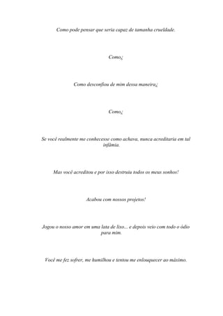 Como pode pensar que seria capaz de tamanha crueldade.




                                Como¿




               Como desconfiou de mim dessa maneira¿




                                Como¿




Se você realmente me conhecesse como achava, nunca acreditaria em tal
                            infâmia.




     Mas você acreditou e por isso destruiu todos os meus sonhos!




                     Acabou com nossos projetos!




Jogou o nosso amor em uma lata de lixo... e depois veio com todo o ódio
                          para mim.




 Você me fez sofrer, me humilhou e tentou me enlouquecer ao máximo.
 