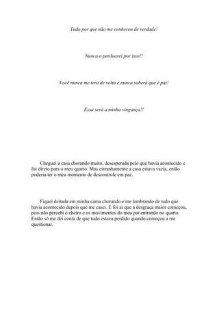 Tudo por que não me conheceu de verdade!




                          Nunca o perdoarei por isso!!




             Você nunca me terá de volta e nunca saberá que é pai!




                         Essa será a minha vingança!!




     Cheguei a casa chorando muito, desesperada pelo que havia acontecido e
fui direto para o meu quarto. Mas estranhamente a casa estava vazia, então
poderia ter o meu momento de descontrole em paz.




    Fiquei deitada em minha cama chorando e me lembrando de tudo que
havia acontecido depois que me casei. E foi ai que a desgraça maior começou,
pois não percebi o cheiro e os movimentos do meu pai entrando no quarto.
Então só me dei conta de que tudo estava perdido quando começou a me
questionar.
 