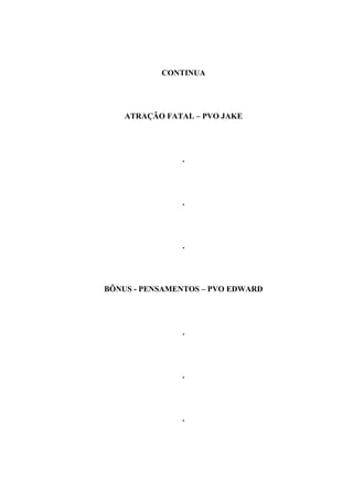 CONTINUA




    ATRAÇÃO FATAL – PVO JAKE




               .




               .




               .




BÔNUS - PENSAMENTOS – PVO EDWARD




               .




               .




               .
 