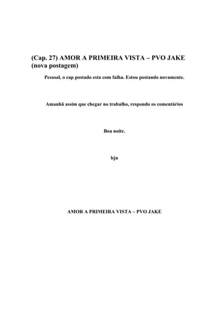 (Cap. 27) AMOR A PRIMEIRA VISTA – PVO JAKE
(nova postagem)
   Pessoal, o cap postado esta com falha. Estou postando novamente.




   Amanhã assim que chegar no trabalho, respondo os comentários




                              Boa noite.




                                 bjn




             AMOR A PRIMEIRA VISTA – PVO JAKE
 