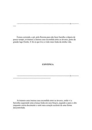 –---------------------------------------------------------------------------x-----------
----




    Fomos correndo, a pé, pela floresta para não fazer barulho e depois de
pouco tempo, avistamos a imensa casa escondida entre as árvores, perto do
grande lago Ozette. E foi ai que tive a visão mais linda da minha vida.




                                           CONTINUA




     –---------------------------------------------------------------------------x-----------
------------------------------------------------------




    Avistamos uma imensa casa escondida entre as árvores, então vi a
baixinha segurando uma criança linda em seus braços, jogando-a para o alto
enquanto sorria docemente e senti meu coração acelerar de uma forma
descontrolada.
 