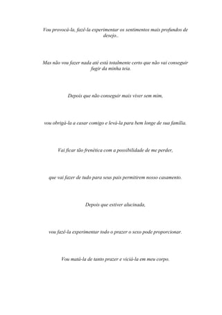 Vou provocá-la, fazê-la experimentar os sentimentos mais profundos de
                             desejo..




Mas não vou fazer nada até está totalmente certo que não vai conseguir
                      fugir da minha teia.




            Depois que não conseguir mais viver sem mim,




vou obrigá-la a casar comigo e levá-la para bem longe de sua família.




       Vai ficar tão frenética com a possibilidade de me perder,




  que vai fazer de tudo para seus pais permitirem nosso casamento.




                    Depois que estiver alucinada,




  vou fazê-la experimentar todo o prazer o sexo pode proporcionar.




        Vou matá-la de tanto prazer e viciá-la em meu corpo.
 