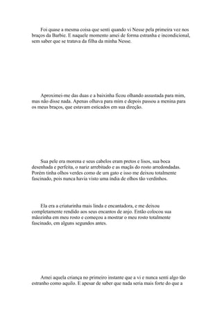 Foi quase a mesma coisa que senti quando vi Nesse pela primeira vez nos
braços da Barbie. E naquele momento amei de forma estranha e incondicional,
sem saber que se tratava da filha da minha Nesse.




    Aproximei-me das duas e a baixinha ficou olhando assustada para mim,
mas não disse nada. Apenas olhava para mim e depois passou a menina para
os meus braços, que estavam esticados em sua direção.




    Sua pele era morena e seus cabelos eram pretos e lisos, sua boca
desenhada e perfeita, o nariz arrebitado e as maçãs do rosto arredondadas.
Porém tinha olhos verdes como de um gato e isso me deixou totalmente
fascinado, pois nunca havia visto uma índia de olhos tão verdinhos.




    Ela era a criaturinha mais linda e encantadora, e me deixou
completamente rendido aos seus encantos de anjo. Então colocou sua
mãozinha em meu rosto e começou a mostrar o meu rosto totalmente
fascinado, em alguns segundos antes.




     Amei aquela criança no primeiro instante que a vi e nunca senti algo tão
estranho como aquilo. E apesar de saber que nada seria mais forte do que a
 