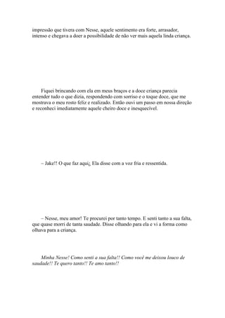 impressão que tivera com Nesse, aquele sentimento era forte, arrasador,
intenso e chegava a doer a possibilidade de não ver mais aquela linda criança.




     Fiquei brincando com ela em meus braços e a doce criança parecia
entender tudo o que dizia, respondendo com sorriso e o toque doce, que me
mostrava o meu rosto feliz e realizado. Então ouvi um passo em nossa direção
e reconheci imediatamente aquele cheiro doce e inesquecível.




    – Jake!! O que faz aqui¿ Ela disse com a voz fria e ressentida.




    – Nesse, meu amor! Te procurei por tanto tempo. E senti tanto a sua falta,
que quase morri de tanta saudade. Disse olhando para ela e vi a forma como
olhava para a criança.




    Minha Nesse! Como senti a sua falta!! Como você me deixou louco de
saudade!! Te quero tanto!! Te amo tanto!!
 