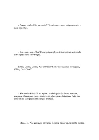 – Passa a minha filha para mim! Ela ordenou com as mãos esticadas e
ódio nos olhos.




   – Sua...sua... sua...filha! Consegui completar, totalmente desorientado
com aquela nova informação.




    Filha¿ Como¿ Como¿ Não entendo!! Como isso ocorreu tão rápido¿
Filha¿ Oh!! Céus!!




    – Sim minha filha! Dá ela agora!! Anda logo!! Ela falava nervosa,
enquanto olhava para mim e revirava os olhos para a baixinha e Seth, que
estavam ao lado prestando atenção em tudo.




    – Ela é... é... Não consegui perguntar o que se passava pela minha cabeça.
 