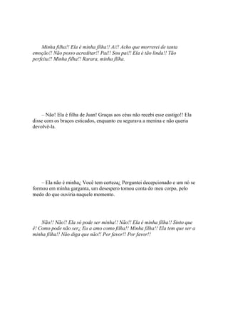 Minha filha!! Ela é minha filha!! Ai!! Acho que morrerei de tanta
emoção!! Não posso acreditar!! Pai!! Sou pai!! Ela é tão linda!! Tão
perfeita!! Minha filha!! Rarara, minha filha.




    – Não! Ela é filha de Juan! Graças aos céus não recebi esse castigo!! Ela
disse com os braços esticados, enquanto eu segurava a menina e não queria
devolvê-la.




    – Ela não é minha¿ Você tem certeza¿ Perguntei decepcionado e um nó se
formou em minha garganta, um desespero tomou conta do meu corpo, pelo
medo do que ouviria naquele momento.




    Não!! Não!! Ela só pode ser minha!! Não!! Ela é minha filha!! Sinto que
é! Como pode não ser¿ Eu a amo como filha!! Minha filha!! Ela tem que ser a
minha filha!! Não diga que não!! Por favor!! Por favor!!
 