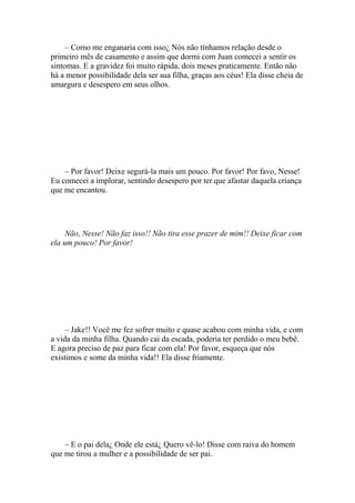 – Como me enganaria com isso¿ Nós não tínhamos relação desde o
primeiro mês de casamento e assim que dormi com Juan comecei a sentir os
sintomas. E a gravidez foi muito rápida, dois meses praticamente. Então não
há a menor possibilidade dela ser sua filha, graças aos céus! Ela disse cheia de
amargura e desespero em seus olhos.




    – Por favor! Deixe segurá-la mais um pouco. Por favor! Por favo, Nesse!
Eu comecei a implorar, sentindo desespero por ter que afastar daquela criança
que me encantou.




     Não, Nesse! Não faz isso!! Não tira esse prazer de mim!! Deixe ficar com
ela um pouco! Por favor!




     – Jake!! Você me fez sofrer muito e quase acabou com minha vida, e com
a vida da minha filha. Quando cai da escada, poderia ter perdido o meu bebê.
E agora preciso de paz para ficar com ela! Por favor, esqueça que nós
existimos e some da minha vida!! Ela disse friamente.




    – E o pai dela¿ Onde ele está¿ Quero vê-lo! Disse com raiva do homem
que me tirou a mulher e a possibilidade de ser pai.
 