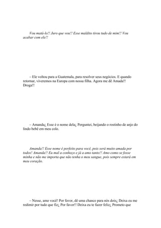 Vou matá-lo!! Juro que vou!! Esse maldito tirou tudo de mim!! Vou
acabar com ele!!




     – Ele voltou para a Guatemala, para resolver seus negócios. E quando
retornar, viveremos na Europa com nossa filha. Agora me dê Amada!!
Droga!!




    – Amanda¿ Esse é o nome dela¿ Perguntei, beijando o rostinho de anjo do
lindo bebê em meu colo.




    Amanda!! Esse nome é perfeito para você, pois será muito amada por
todos! Amanda!! Eu mal a conheço e já a amo tanto!! Amo como se fosse
minha e não me importa que não tenha o meu sangue, pois sempre estará em
meu coração.




    – Nesse, amo você! Por favor, dê uma chance para nós dois¿ Deixa eu me
redimir por tudo que fiz¿ Por favor!! Deixa eu te fazer feliz¿ Prometo que
 