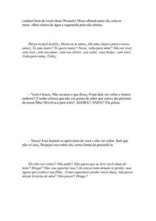 cuidarei bem de vocês duas! Prometo! Disse olhando para ela, com os
meus olhos cheios de água e segurando para não chorar.




    Deixa eu fazê-la feliz¿ Deixa eu te amar¿ Dá uma chance para o nosso
amor¿ Te amo tanto!! Te quero tanto!! Nesse, volta para mim!! Não sei viver
sem você...sem seu amor...sem seu cheiro...seu calor...seus beijos...sem você.
Volta para mim¿ Volta¿




    – Você é louco¿ Não escutou o que disse¿ O pai dela vai voltar e iremos
embora!! E tenho certeza que não vai gostar de saber que esteve tão próximo
da nossa filha! Devolva-a para mim!! AGORA!! ANDA!! Ela gritou.




    – Nesse! Esse homem se aproveitou de você e não vai voltar. Será que
não vê isso¿ Despejei isso sobre ela, como forma de persuadi-la.




    Ele não vai voltar!! Não pode!! Não quero que as leve vocês duas de
mim!! Droga!! Não vou suportar isso!! Já estava ruim demais te perder, mas
agora que conheci sua filha... Como suportarei perder vocês duas¿ não posso
deixar levá-las de mim!! Não posso!! Droga!!
 