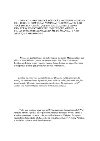 – O ÚNICO APROVEITADOR FOI VOCÊ!! VOCÊ É UM MONSTRO
E EU TE ODEIO COM TODAS AS MINHAS FORÇAS!! NÃO QUERO
VOCÊ POR PERTO!! NÃO QUERO!! SOME DA MINHA VIDA!!
ESQUECE QUE ME CONHECEU!! ESQUECE QUE VIU MINHA
FILHA!! DROGA!! DRAGA!! AGORA ME DÊ AMANDA!! E NÃO
APAREÇA MAIS!! DROGA!!




     – Nesse, sei que tem todos os motivos para me odiar. Mas não afaste sua
filha de mim! Dê uma chance para nosso amor! Por favor!! Por favor!!
Lembre-se de tudo o que vivemos e como fomos felizes por anos. Eu estava
desesperado e tinha que apelar para as suas lembranças.




    Lembra de como nos completávamos¿ De como cuidávamos um do
outro¿ de como vivíamos agarrados para todos os lados¿ De como era feliz
ao meu lado¿ De todas as promessas que fizemos¿ Eu amo tanto você!!
Nunca vou esquecer todos os nossos momentos! Nunca!!




    –Tudo que senti por você morreu!! Estou cansada dessa discussão!! Vai
embora de uma vez! Ela disse puxando Amanda dos meus braços. Então a
menina começou a chorar e colocou a mãozinha nela. E depois de alguns
segundos olhando para a filha, como se conversassem, devolveu-me Amanda
e a menina voltou a sorrir imediatamente.
 