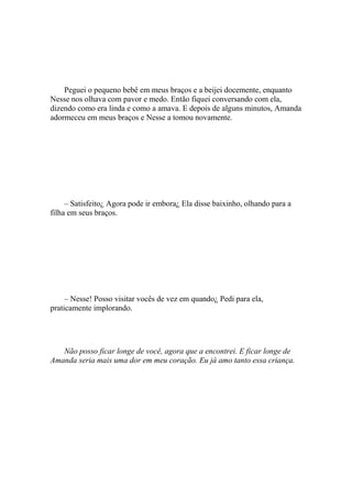 Peguei o pequeno bebê em meus braços e a beijei docemente, enquanto
Nesse nos olhava com pavor e medo. Então fiquei conversando com ela,
dizendo como era linda e como a amava. E depois de alguns minutos, Amanda
adormeceu em meus braços e Nesse a tomou novamente.




     – Satisfeito¿ Agora pode ir embora¿ Ela disse baixinho, olhando para a
filha em seus braços.




     – Nesse! Posso visitar vocês de vez em quando¿ Pedi para ela,
praticamente implorando.




   Não posso ficar longe de você, agora que a encontrei. E ficar longe de
Amanda seria mais uma dor em meu coração. Eu já amo tanto essa criança.
 