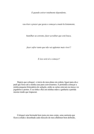 E quando estiver totalmente dependente,




          vou tirar o prazer que gosta e começar a matá-la lentamente,




              humilhar ao extremo, fazer acreditar que está louca,




               fazer sofrer tanto que não vai agüentar mais viver!!




                            E isso será só o começo!!




    Depois que coloquei o inicio do meu plano em ordem, liguei para ela e
pedi que fosse até a minha casa para conversarmos. E pretendia começar a
minha pequena brincadeira de sedução, então as cartas estavam na mesa e os
jogadores a postos. E eu tinha o Rei em minhas mãos e ganharia a partida
mesmo tendo que trapacear.




    Coloquei uma bermuda bem justa em meu corpo, uma camiseta que
ficava colada e desenhada cada músculo do meu abdômen bem definido,
 